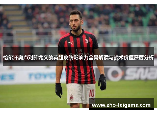 恰尔汗奥卢对阵尤文的英超攻防影响力全景解读与战术价值深度分析 恰尔汗奥卢对阵尤文的英超攻防影响力全景解读与战术价值深度分析