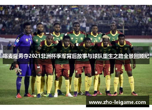 喀麦隆勇夺2021非洲杯季军背后故事与球队重生之路全景回顾纪 喀麦隆勇夺2021非洲杯季军背后故事与球队重生之路全景回顾纪