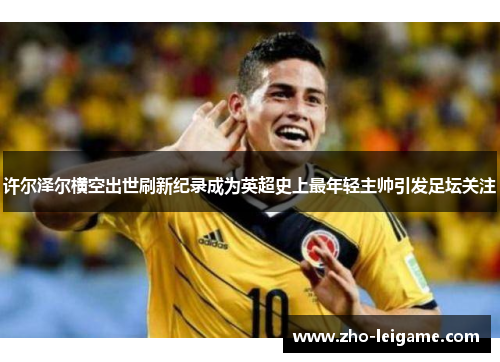 许尔泽尔横空出世刷新纪录成为英超史上最年轻主帅引发足坛关注