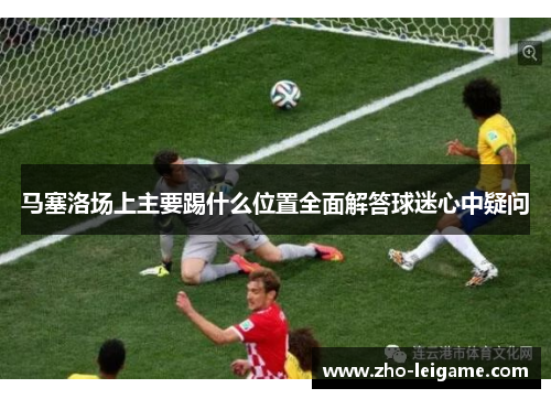 马塞洛场上主要踢什么位置全面解答球迷心中疑问