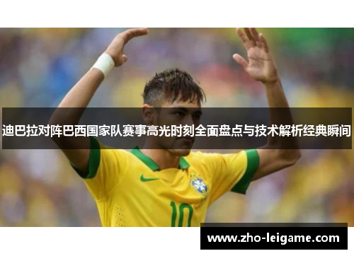 迪巴拉对阵巴西国家队赛事高光时刻全面盘点与技术解析经典瞬间 迪巴拉对阵巴西国家队赛事高光时刻全面盘点与技术解析经典瞬间