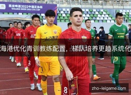 海港优化青训教练配置,梯队培养更趋系统化 海港优化青训教练配置,梯队培养更趋系统化